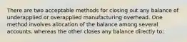 There are two acceptable methods for closing out any balance of underapplied or overapplied manufacturing overhead. One method involves allocation of the balance among several accounts, whereas the other closes any balance directly to: