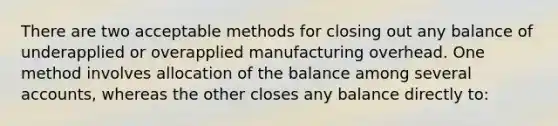 There are two acceptable methods for closing out any balance of underapplied or overapplied manufacturing overhead. One method involves allocation of the balance among several accounts, whereas the other closes any balance directly to: