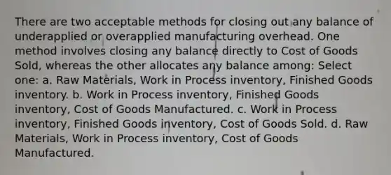 There are two acceptable methods for closing out any balance of underapplied or overapplied manufacturing overhead. One method involves closing any balance directly to Cost of Goods Sold, whereas the other allocates any balance among: Select one: a. Raw Materials, Work in Process inventory, Finished Goods inventory. b. Work in Process inventory, Finished Goods inventory, Cost of Goods Manufactured. c. Work in Process inventory, Finished Goods inventory, Cost of Goods Sold. d. Raw Materials, Work in Process inventory, Cost of Goods Manufactured.