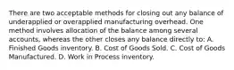 There are two acceptable methods for closing out any balance of underapplied or overapplied manufacturing overhead. One method involves allocation of the balance among several accounts, whereas the other closes any balance directly to: A. Finished Goods inventory. B. Cost of Goods Sold. C. Cost of Goods Manufactured. D. Work in Process inventory.