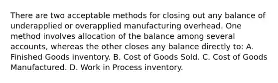 There are two acceptable methods for closing out any balance of underapplied or overapplied manufacturing overhead. One method involves allocation of the balance among several accounts, whereas the other closes any balance directly to: A. Finished Goods inventory. B. Cost of Goods Sold. C. Cost of Goods Manufactured. D. Work in Process inventory.