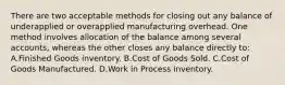 There are two acceptable methods for closing out any balance of underapplied or overapplied manufacturing overhead. One method involves allocation of the balance among several accounts, whereas the other closes any balance directly to: A.Finished Goods inventory. B.Cost of Goods Sold. C.Cost of Goods Manufactured. D.Work in Process inventory.