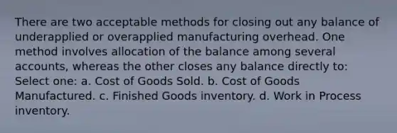 There are two acceptable methods for closing out any balance of underapplied or overapplied manufacturing overhead. One method involves allocation of the balance among several accounts, whereas the other closes any balance directly to: Select one: a. Cost of Goods Sold. b. Cost of Goods Manufactured. c. Finished Goods inventory. d. Work in Process inventory.