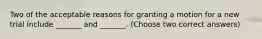 Two of the acceptable reasons for granting a motion for a new trial include _______ and _______. (Choose two correct answers)