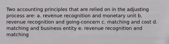 Two accounting principles that are relied on in the adjusting process are: a. revenue recognition and monetary unit b. revenue recognition and going-concern c. matching and cost d. matching and business entity e. revenue recognition and matching