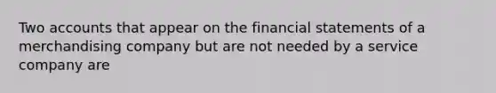 Two accounts that appear on the financial statements of a merchandising company but are not needed by a service company​ are