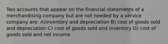 Two accounts that appear on the financial statements of a merchandising company but are not needed by a service company are: A)inventory and depreciation B) cost of goods sold and depreciation C) cost of goods sold and inventory D) cost of goods sold and net income