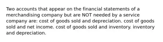 Two accounts that appear on the financial statements of a merchandising company but are NOT needed by a service company are: cost of goods sold and depreciation. cost of goods sold and net income. cost of goods sold and inventory. inventory and depreciation.