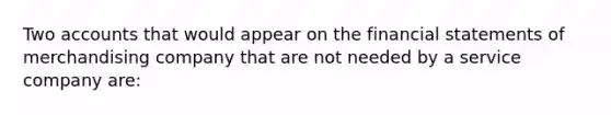 Two accounts that would appear on the financial statements of merchandising company that are not needed by a service company are: