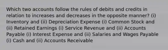 Which two accounts follow the rules of debits and credits in relation to increases and decreases in the opposite manner? (i) Inventory and (ii) Depreciation Expense (i) Common Stock and (ii) Retained Earnings (i) Service Revenue and (ii) Accounts Payable (i) Interest Expense and (ii) Salaries and Wages Payable (i) Cash and (ii) Accounts Receivable