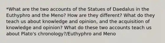 *What are the two accounts of the Statues of Daedalus in the Euthyphro and the Meno? How are they different? What do they teach us about knowledge and opinion, and the acquisition of knowledge and opinion? What do these two accounts teach us about Plato's chronology?/Euthyphro and Meno