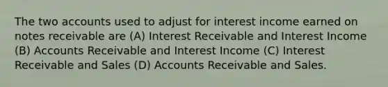 The two accounts used to adjust for interest income earned on notes receivable are (A) Interest Receivable and Interest Income (B) Accounts Receivable and Interest Income (C) Interest Receivable and Sales (D) Accounts Receivable and Sales.