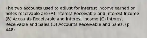 The two accounts used to adjust for interest income earned on notes receivable are (A) Interest Receivable and Interest Income (B) Accounts Receivable and Interest Income (C) Interest Receivable and Sales (D) Accounts Receivable and Sales. (p. 448)