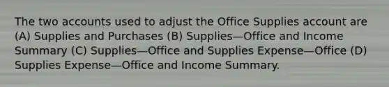 The two accounts used to adjust the Office Supplies account are (A) Supplies and Purchases (B) Supplies—Office and Income Summary (C) Supplies—Office and Supplies Expense—Office (D) Supplies Expense—Office and Income Summary.