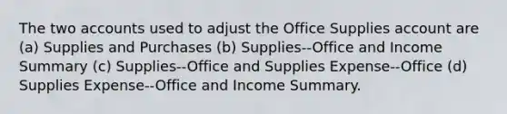 The two accounts used to adjust the Office Supplies account are (a) Supplies and Purchases (b) Supplies--Office and Income Summary (c) Supplies--Office and Supplies Expense--Office (d) Supplies Expense--Office and Income Summary.