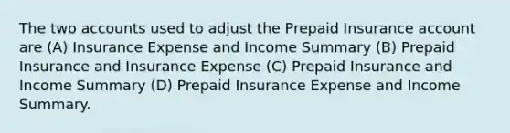 The two accounts used to adjust the Prepaid Insurance account are (A) Insurance Expense and Income Summary (B) Prepaid Insurance and Insurance Expense (C) Prepaid Insurance and Income Summary (D) Prepaid Insurance Expense and Income Summary.