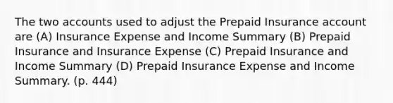 The two accounts used to adjust the Prepaid Insurance account are (A) Insurance Expense and Income Summary (B) Prepaid Insurance and Insurance Expense (C) Prepaid Insurance and Income Summary (D) Prepaid Insurance Expense and Income Summary. (p. 444)