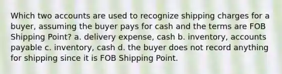 Which two accounts are used to recognize shipping charges for a buyer, assuming the buyer pays for cash and the terms are FOB Shipping Point? a. delivery expense, cash b. inventory, <a href='https://www.questionai.com/knowledge/kWc3IVgYEK-accounts-payable' class='anchor-knowledge'>accounts payable</a> c. inventory, cash d. the buyer does not record anything for shipping since it is FOB Shipping Point.