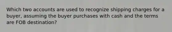 Which two accounts are used to recognize shipping charges for a buyer, assuming the buyer purchases with cash and the terms are FOB destination?