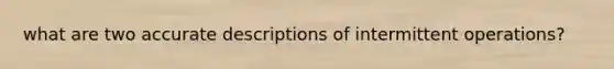 what are two accurate descriptions of intermittent operations?