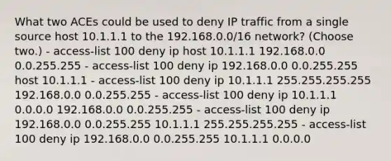 What two ACEs could be used to deny IP traffic from a single source host 10.1.1.1 to the 192.168.0.0/16 network? (Choose two.) - access-list 100 deny ip host 10.1.1.1 192.168.0.0 0.0.255.255 - access-list 100 deny ip 192.168.0.0 0.0.255.255 host 10.1.1.1 - access-list 100 deny ip 10.1.1.1 255.255.255.255 192.168.0.0 0.0.255.255 - access-list 100 deny ip 10.1.1.1 0.0.0.0 192.168.0.0 0.0.255.255 - access-list 100 deny ip 192.168.0.0 0.0.255.255 10.1.1.1 255.255.255.255 - access-list 100 deny ip 192.168.0.0 0.0.255.255 10.1.1.1 0.0.0.0