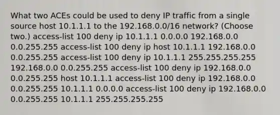 What two ACEs could be used to deny IP traffic from a single source host 10.1.1.1 to the 192.168.0.0/16 network? (Choose two.) access-list 100 deny ip 10.1.1.1 0.0.0.0 192.168.0.0 0.0.255.255 access-list 100 deny ip host 10.1.1.1 192.168.0.0 0.0.255.255 access-list 100 deny ip 10.1.1.1 255.255.255.255 192.168.0.0 0.0.255.255 access-list 100 deny ip 192.168.0.0 0.0.255.255 host 10.1.1.1 access-list 100 deny ip 192.168.0.0 0.0.255.255 10.1.1.1 0.0.0.0 access-list 100 deny ip 192.168.0.0 0.0.255.255 10.1.1.1 255.255.255.255