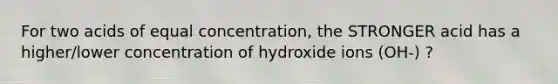 For two acids of equal concentration, the STRONGER acid has a higher/lower concentration of hydroxide ions (OH-) ?