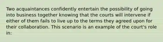 Two acquaintances confidently entertain the possibility of going into business together knowing that the courts will intervene if either of them fails to live up to the terms they agreed upon for their collaboration. This scenario is an example of the court's role in: