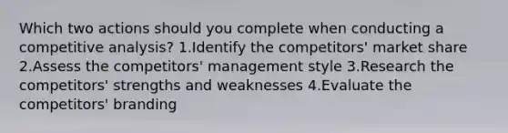 Which two actions should you complete when conducting a competitive analysis? 1.Identify the competitors' market share 2.Assess the competitors' management style 3.Research the competitors' strengths and weaknesses 4.Evaluate the competitors' branding