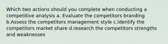 Which two actions should you complete when conducting a competitive analysis a. Evaluate the competitors branding b.Assess the competitors management style c.identify the competitors market share d.research the competitors strengths and weaknesses