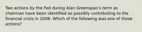 Two actions by the Fed during Alan Greenspan's term as chairman have been identified as possibly contributing to the financial crisis in 2008. Which of the following was one of those actions?