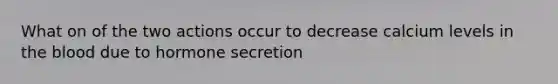 What on of the two actions occur to decrease calcium levels in the blood due to hormone secretion