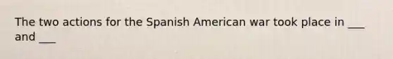 The two actions for the Spanish American war took place in ___ and ___