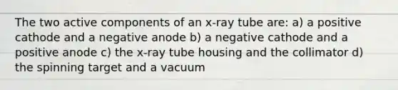 The two active components of an x-ray tube are: a) a positive cathode and a negative anode b) a negative cathode and a positive anode c) the x-ray tube housing and the collimator d) the spinning target and a vacuum