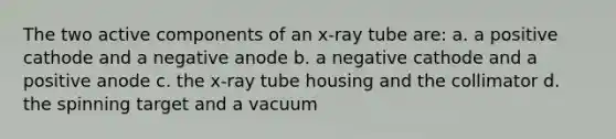 The two active components of an x-ray tube are: a. a positive cathode and a negative anode b. a negative cathode and a positive anode c. the x-ray tube housing and the collimator d. the spinning target and a vacuum