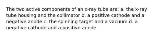 The two active components of an x-ray tube are: a. the x-ray tube housing and the collimator b. a positive cathode and a negative anode c. the spinning target and a vacuum d. a negative cathode and a positive anode