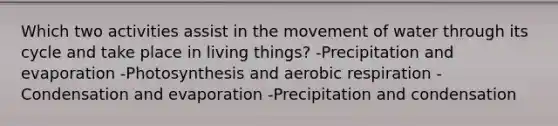 Which two activities assist in the movement of water through its cycle and take place in living things? -Precipitation and evaporation -Photosynthesis and aerobic respiration -Condensation and evaporation -Precipitation and condensation