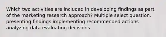 Which two activities are included in developing findings as part of the marketing research approach? Multiple select question. presenting findings implementing recommended actions analyzing data evaluating decisions