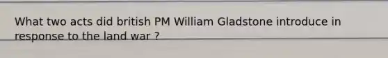 What two acts did british PM William Gladstone introduce in response to the land war ?