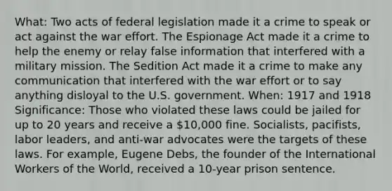 What: Two acts of federal legislation made it a crime to speak or act against the war effort. The Espionage Act made it a crime to help the enemy or relay false information that interfered with a military mission. The Sedition Act made it a crime to make any communication that interfered with the war effort or to say anything disloyal to the U.S. government. When: 1917 and 1918 Significance: Those who violated these laws could be jailed for up to 20 years and receive a 10,000 fine. Socialists, pacifists, labor leaders, and anti-war advocates were the targets of these laws. For example, Eugene Debs, the founder of the International Workers of the World, received a 10-year prison sentence.