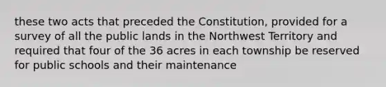 these two acts that preceded the Constitution, provided for a survey of all the public lands in the Northwest Territory and required that four of the 36 acres in each township be reserved for public schools and their maintenance