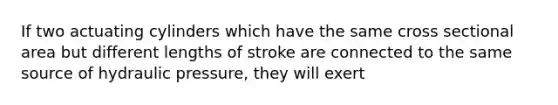 If two actuating cylinders which have the same cross sectional area but different lengths of stroke are connected to the same source of hydraulic pressure, they will exert
