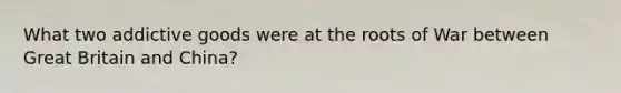 What two addictive goods were at the roots of War between Great Britain and China?