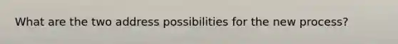 What are the two address possibilities for the new process?