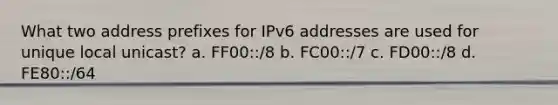 What two address prefixes for IPv6 addresses are used for unique local unicast? a. FF00::/8 b. FC00::/7 c. FD00::/8 d. FE80::/64