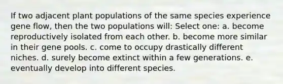 If two adjacent plant populations of the same species experience gene flow, then the two populations will: Select one: a. become reproductively isolated from each other. b. become more similar in their gene pools. c. come to occupy drastically different niches. d. surely become extinct within a few generations. e. eventually develop into different species.