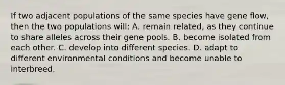 If two adjacent populations of the same species have gene flow, then the two populations will: A. remain related, as they continue to share alleles across their gene pools. B. become isolated from each other. C. develop into different species. D. adapt to different environmental conditions and become unable to interbreed.