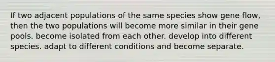 If two adjacent populations of the same species show gene flow, then the two populations will become more similar in their gene pools. become isolated from each other. develop into different species. adapt to different conditions and become separate.