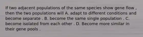 If two adjacent populations of the same species show gene flow , then the two populations will A. adapt to different conditions and become separate . B. become the same single population . C. become isolated from each other . D. Become more similar in their gene pools .