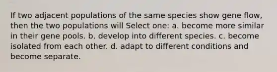 If two adjacent populations of the same species show gene flow, then the two populations will Select one: a. become more similar in their gene pools. b. develop into different species. c. become isolated from each other. d. adapt to different conditions and become separate.